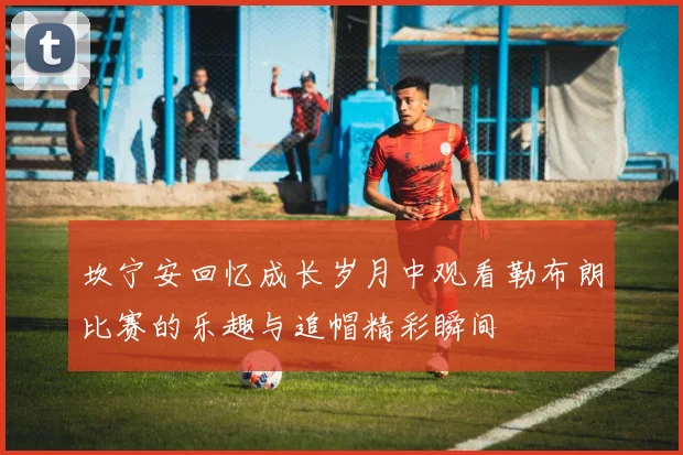 坎宁安回忆成长岁月中观看勒布朗比赛的乐趣与追帽精彩瞬间