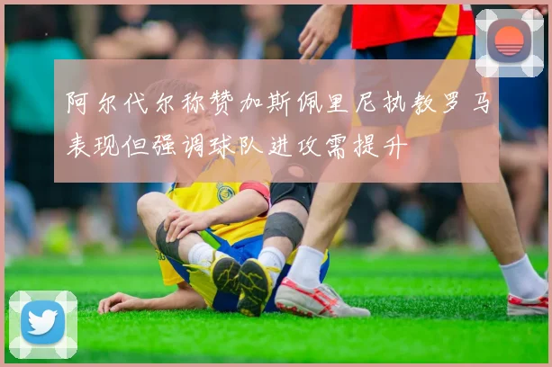 阿尔代尔称赞加斯佩里尼执教罗马表现但强调球队进攻需提升