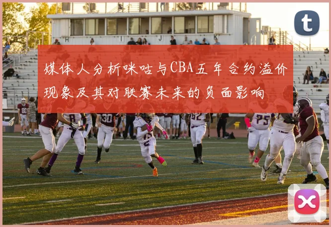 媒体人分析咪咕与CBA五年合约溢价现象及其对联赛未来的负面影响