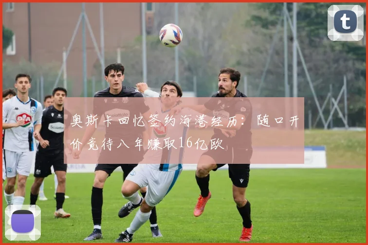 奥斯卡回忆签约海港经历：随口开价竟待八年赚取16亿欧