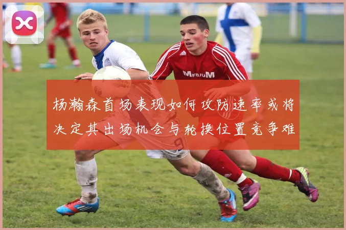 杨瀚森首场表现如何攻防速率或将决定其出场机会与轮换位置竞争难度