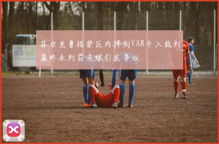 菲尔克鲁格禁区内摔倒VAR介入裁判最终未判罚点球引发争议