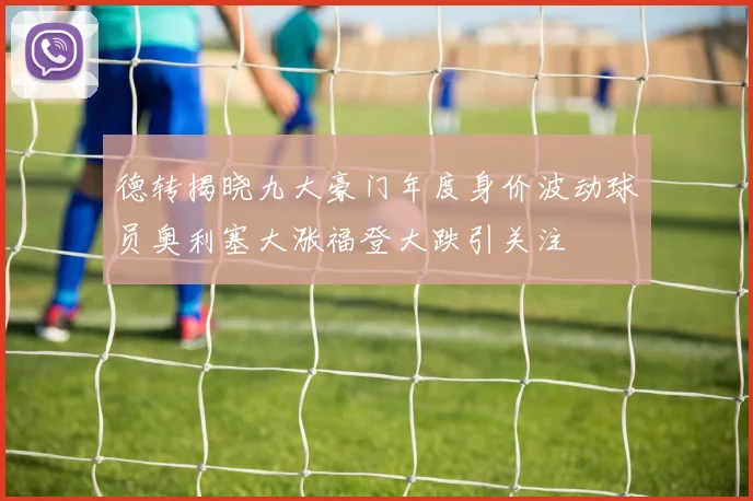 德转揭晓九大豪门年度身价波动球员奥利塞大涨福登大跌引关注