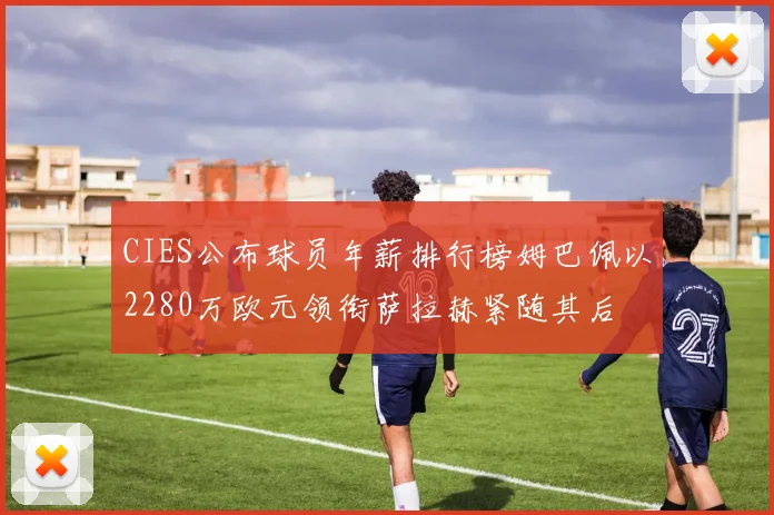 CIES公布球员年薪排行榜姆巴佩以2280万欧元领衔萨拉赫紧随其后