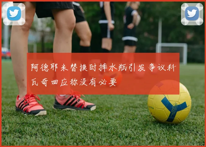 阿德耶米替换时摔水瓶引发争议科瓦奇回应称没有必要