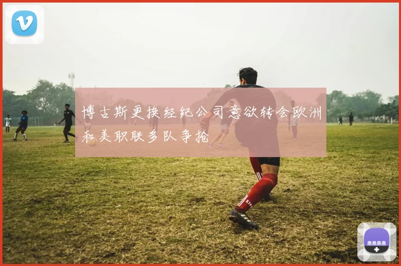 博古斯更换经纪公司意欲转会欧洲和美职联多队争抢